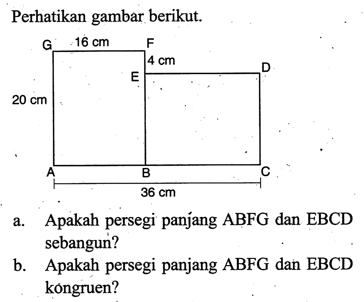 Perhatikan gambar berikut.G 16 cm F E 4 cm D 20 cmA B C 36 cma. Apakah persegi panjang  ABFG  dan EBCD sebangun?b. Apakah persegi panjang  ABFG  dan EBCD kōngruen?