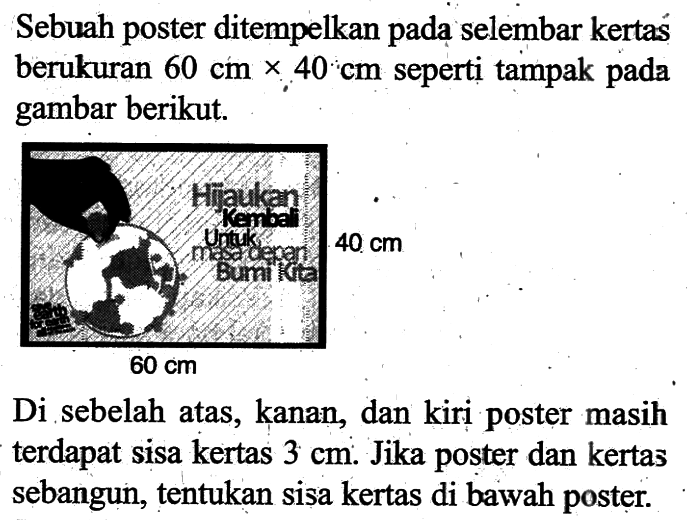 Sebuah poster ditempelkan pada selembar kertas berukuran  60 cm x 40 cm  seperti tampak pada gambar berikut.60 cm 40 cmDi sebelah atas, kanan, dan kiri poster masih terdapat sisa kertas  3 cm . Jika poster dan kertas sebangun, tentukan sisa kertas di bawah poster.