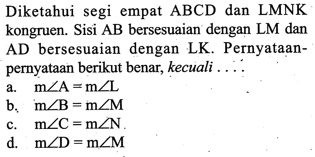 Diketahui segi empat  ABCD dan LMNK kongruen. Sisi AB bersesuaian dengan LM dan AD bersesuaian dengan LK. Pernyataan-pernyataan berikut benar, kecuali ...
