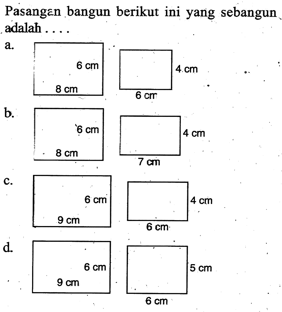 Pasangan bangun berikut ini yang sebangun adalah ... a. persegi panjang 6 cm 8 cm 4 cm 6 cm b. persegi panjang 6 cm 8 cm 4 cm 7 cm c. persegi panjang 6 cm 9 cm 4 cm 6 cm d. persegi panjang 6 cm 9 cm 5 cm 6 cm