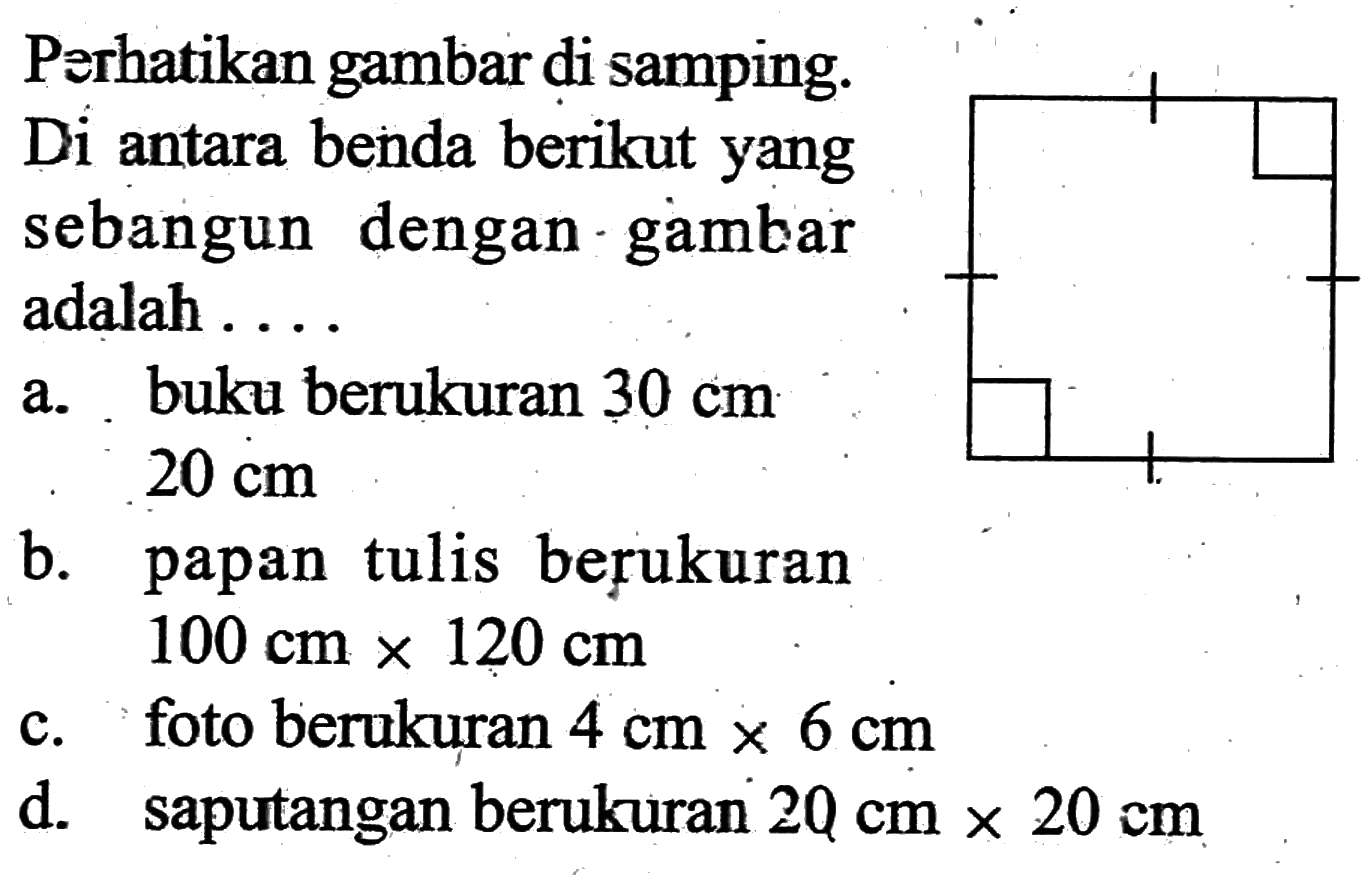 Perhatikan gambar di samping.Di antara benda berikut yang sebangun dengan gambar adalah... a. buku berukuran 30 cm 20 cm b. papan tulis berukuran  100 cm x 120 cm 
c. foto berukuran 4 cm x 6 cmd. saputangan berukuran 20 cm x 20 cm 