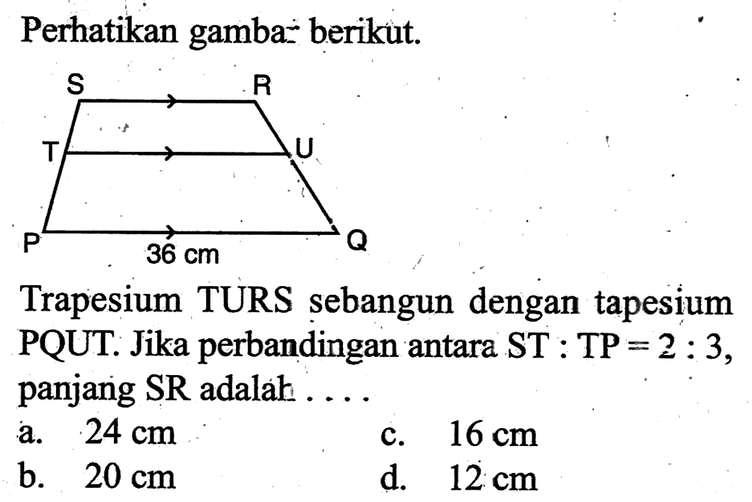 Perhatikan gambar berikut. 36 cmTrapesium TURS sebangun dengan tapesium PQUT. Jika perbandingan antara ST:TP=2:3, panjang SR adalah ....