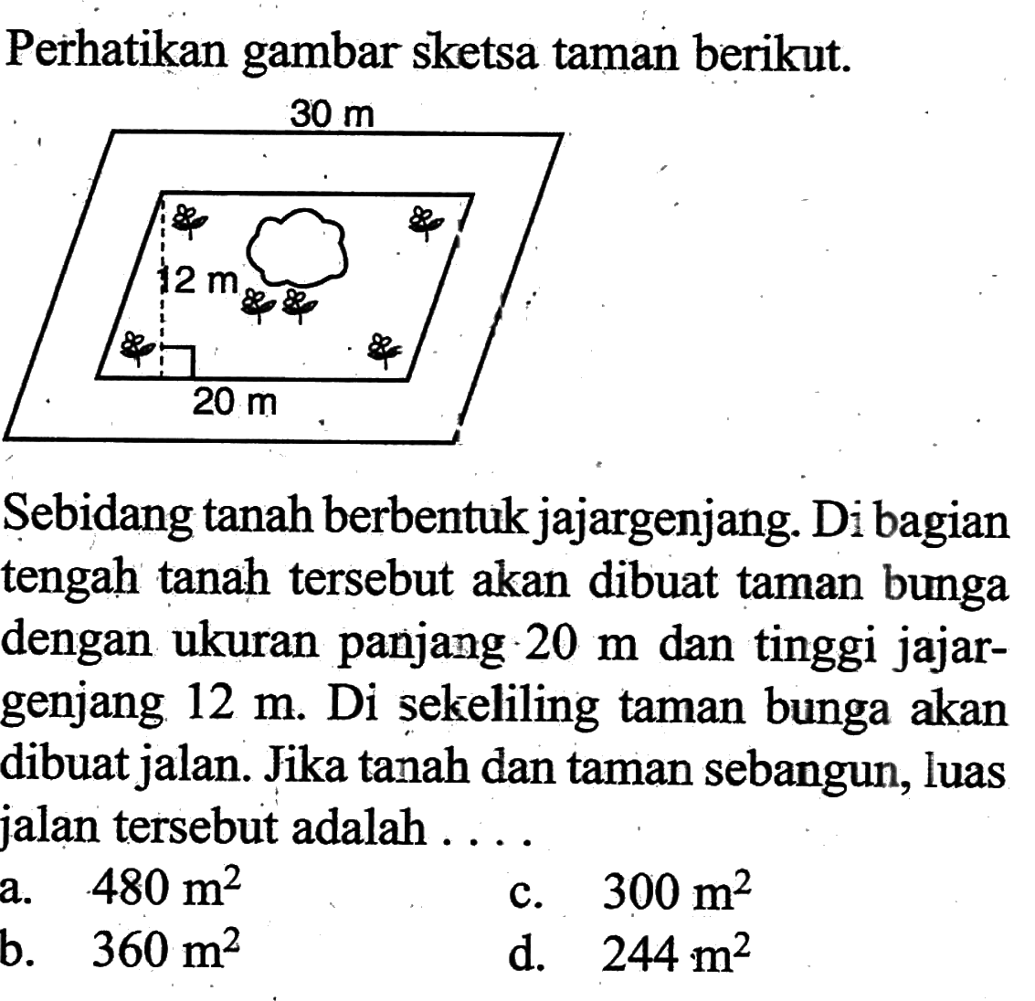 Perhatikan gambar sketsa taman berikut.Sebidang tanah berbentuk jajargenjang. Di bagian tengah tanah tersebut akan dibuat taman bunga dengan ukuran panjang 20 m dan tinggi jajargenjang 12 m. Di sekeliling taman bunga akan dibuat jalan. Jika tanah dan taman sebangun, luas jalan tersebut adalah ....