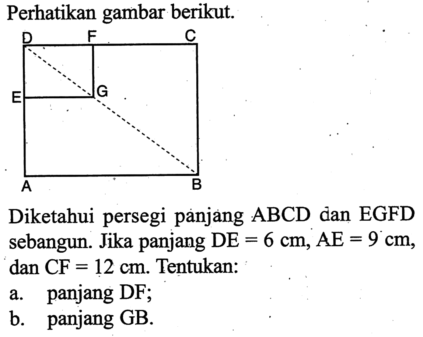 Perhatikan gambar berikut.Diketahui persegi panjang ABCD dan EGFD sebangun. Jika panjang DE=6 cm, AE=9 cm, dan CF=12 cm. Tentukan:a. panjang DF;b. panjang GB.