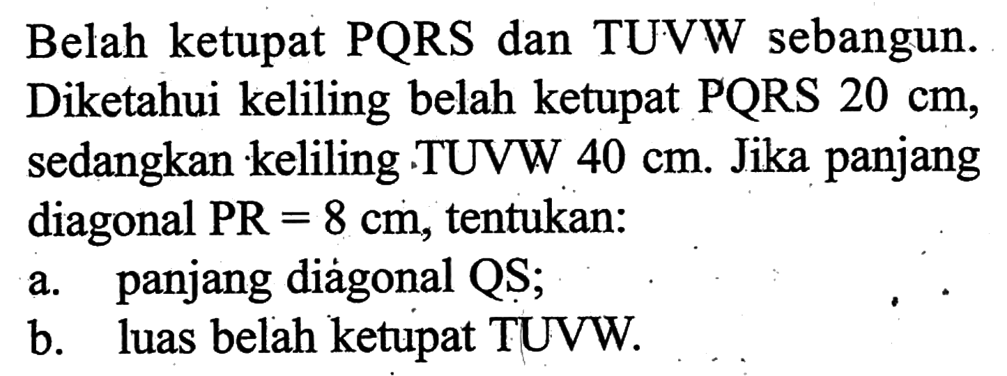 Belah ketupat PQRS dan TUVW sebangun. Diketahui keliling belah ketupat PQRS  20 cm , sedangkan keliling .TUVW  40 cm . Jika panjang diagonal  P R=8 cm , tentukan:a. panjang diàgonal QS;b. luas belah ketupat TUVW.