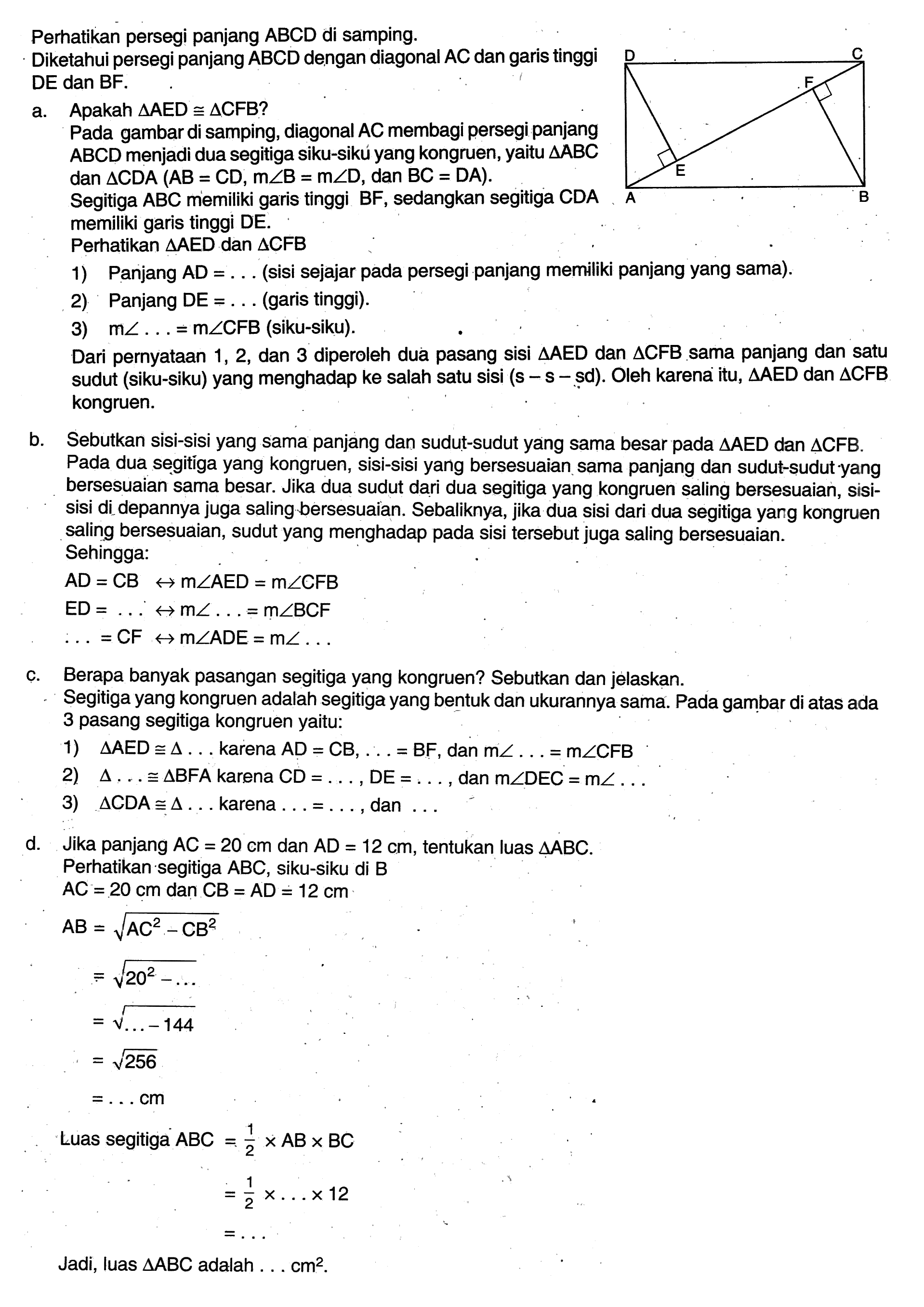 Perhatikan persegi panjang ABCD di samping. Diketahui persegi panjang ABCD dengan diagonal AC dan garis tinggi DE dan BF. a. Apakah segitiga AED kongruen segitiga CFB ? Pada gambar di samping, diagonal AC membagi persegi panjang ABCD menjadi dua segitiga siku-sikú yang kongruen, yaitu segitiga ABC dan segitiga CDA (AB=CD, m sudut B=m sudut D, dan BC=DA) Segitiga ABC memiliki garis tinggi BF, sedangkan segitiga CDA memiliki garis tinggi DE. Perhatikan segitiga AED dan segitiga CFB  1) Panjang AD=....(sisi sejajar pada persegi panjang memiliki panjang yang sama). 2) Panjang DE=.... (garis tinggi). 3) m sudut ....=m sudut CFB (siku-siku). Dari pernyataan 1,2, dan 3 diperoleh dua pasang sisi segitiga AED dan segitiga CFB sama panjang dan satu sudut (siku-siku) yang menghadap ke salah satu sisi (s - s - sd). Oleh karena itu, segitiga AED dan segitiga CFB kongruen. b. Sebutkan sisi-sisi yang sama panjang dan sudut-sudut yang sama besar pada segitiga AED dan segitiga CFB. Pada dua segitiga yang kongruen, sisi-sisi yang bersesuaian sama panjang dan sudut-sudut yang bersesuaian sama besar. Jika dua sudut dari dua segitiga yang kongruen saling bersesuaian, sisisisi di depannya juga saling bersesuaian. Sebaliknya, jika dua sisi dari dua segitiga yang kongruen saling bersesuaian, sudut yang menghadap pada sisi tersebut juga saling bersesuaian. Sehingga: AD=CB <-> m sudut AED=m sudut CFB ED=....<-> m sudut…=m sudut BCF …=CF <-> m sudut ADE=m sudut .... c. Berapa banyak pasangan segitiga yang kongruen? Sebutkan dan jelaskan. Segitiga yang kongruen adalah segitiga yang bentuk dan ukurannya sama. Pada gambar di atas ada 3 pasang segitiga kongruen yaitu: 1) segitiga AED kongruen segitiga .... karena AD=CB, ....=BF, dan m sudut ....=m sudut (CFB)