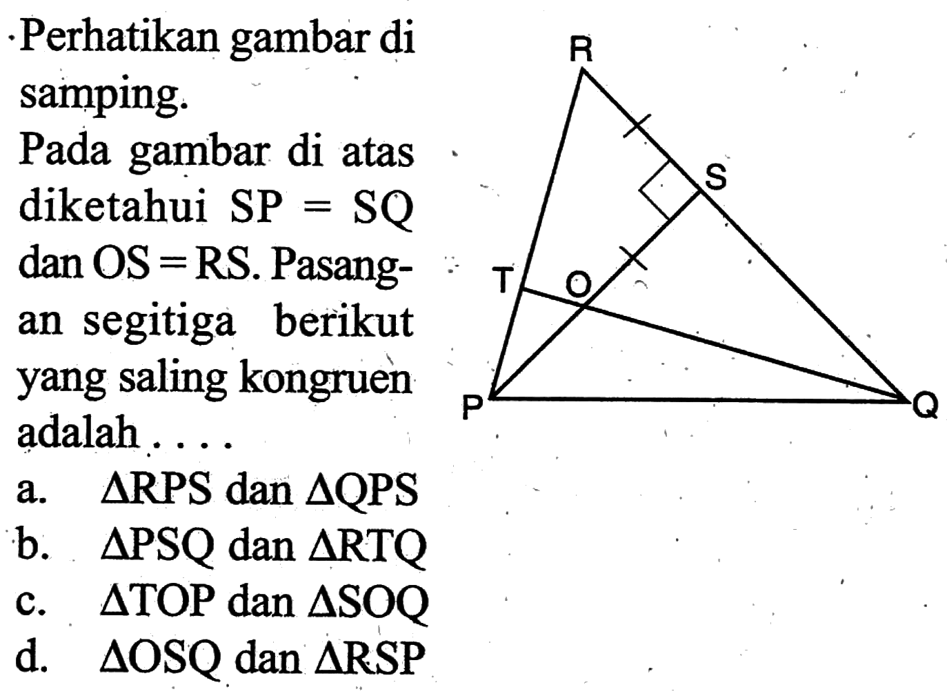 Perhatikan gambar di samping. Pada gambar di atas diketahui SP = SQ dan  OS=R S. Pasangan segitiga berikut yang saling kongruen adalah ....a. segitiga  RPS dan segitiga QPS b. segitiga PSQ  dan segitiga RTQ  c. segitiga TOP  dan segitiga SOQ  d. segitiga OSQ  dan segitiga RSP  