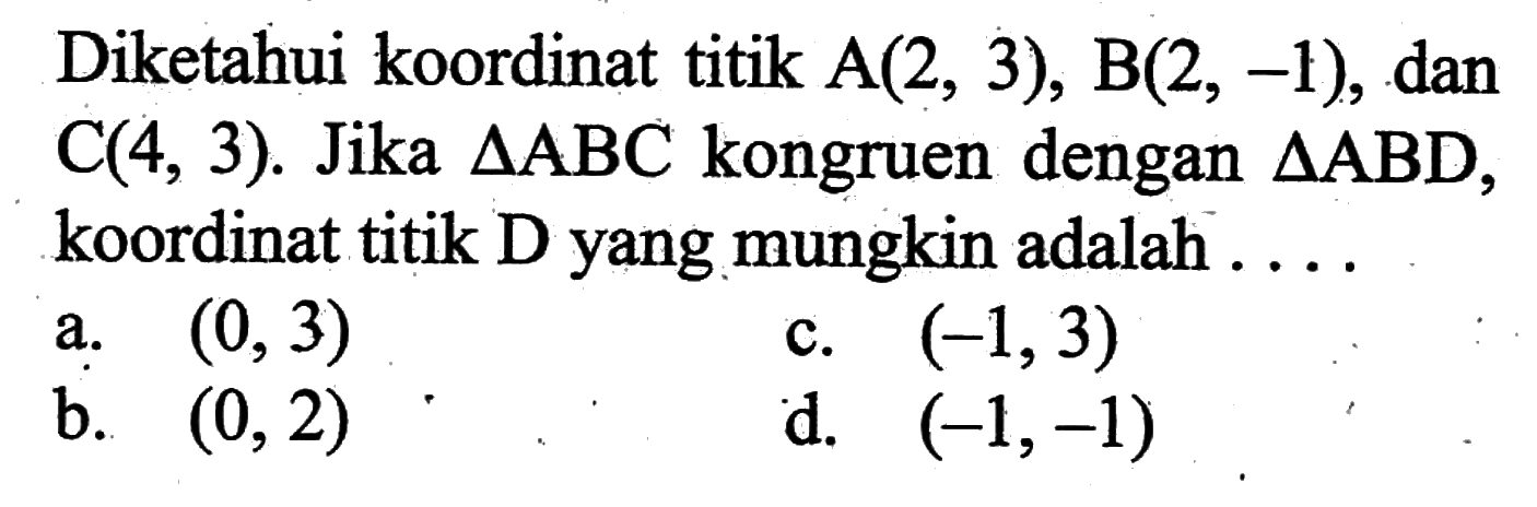 Diketahui koordinat titik  A(2,3), B(2,-1) , dan  C(4,3) .  Jika  segitiga ABC  kongruen dengan  segitiga ABD , koordinat titik D yang mungkin adalah ....
