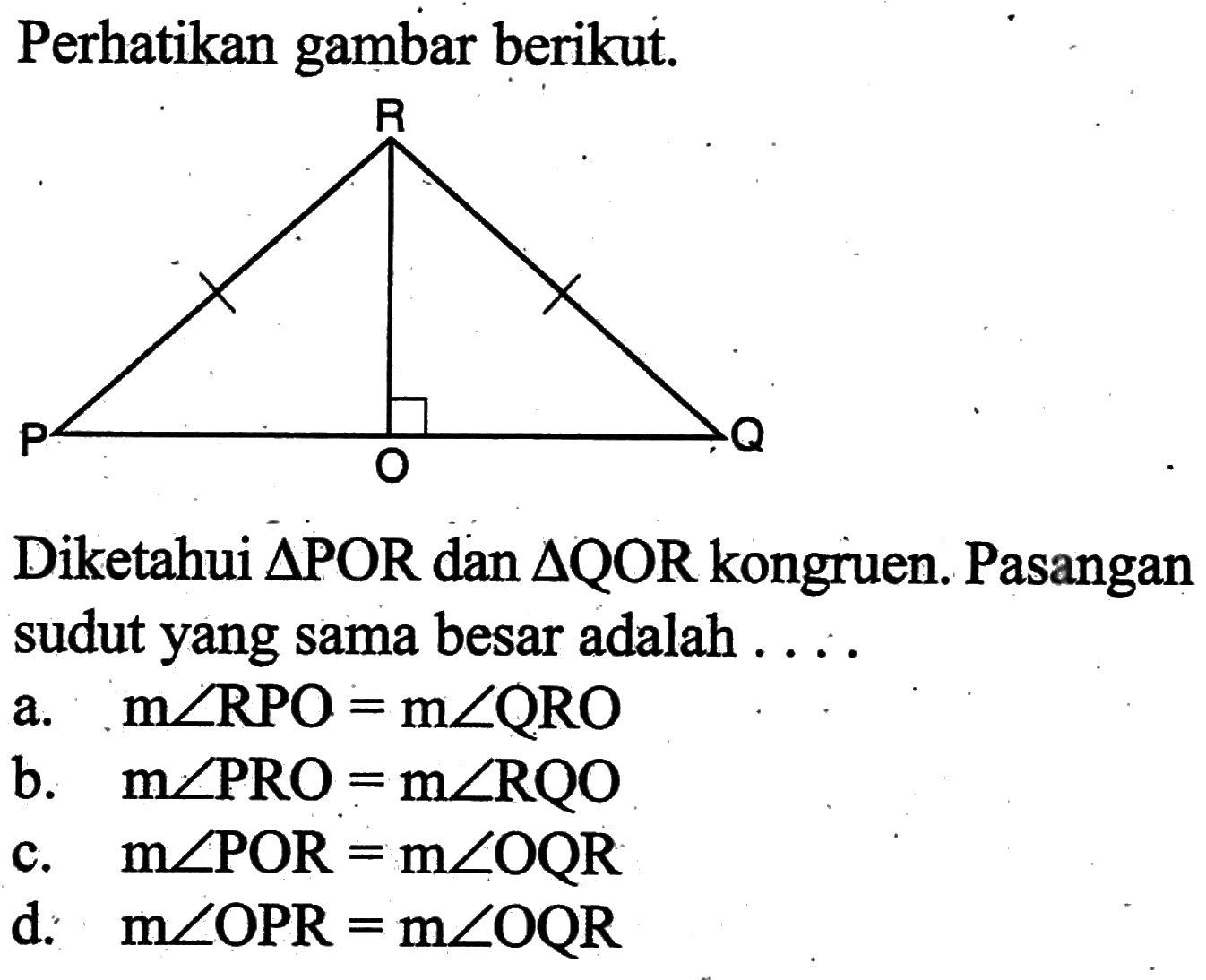 Perhatikan gambar berikut.Diketahui segitiga POR dan segitiga QOR kongruen. Pasangan sudut yang sama besar adalah . . . .a. m sudut RPO=m sudut QRO 
b. m sudut PRO=m sudut RQO 
c. m sudut POR=m sudut OQR 
d. m sudut OPR=m sudut OQR