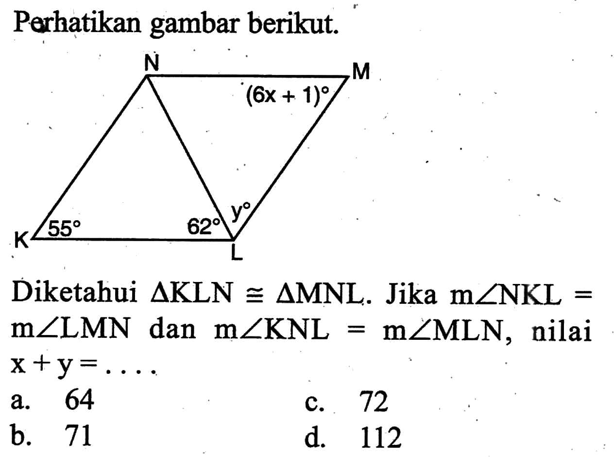 Perhatikan gambar berikut.(6x+1) 55 62 yDiketahui segitiga KLN kongruen segitiga MNL. Jika m sudut NKL=m sudut LMN dan m sudut KNL=m sudut MLN, nilai x+y=....