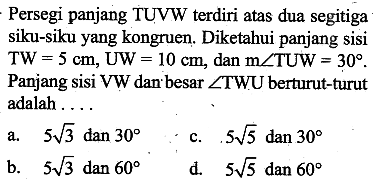 Persegi panjang TUVW terdiri atas dua segitiga siku-siku yang kongruen. Diketahui panjang sisi TW=5 cm, UW=10 cm, dan m sudut TUW=30. Panjang sisi VW dan besar sudut TWU berturut-turut adalah ...