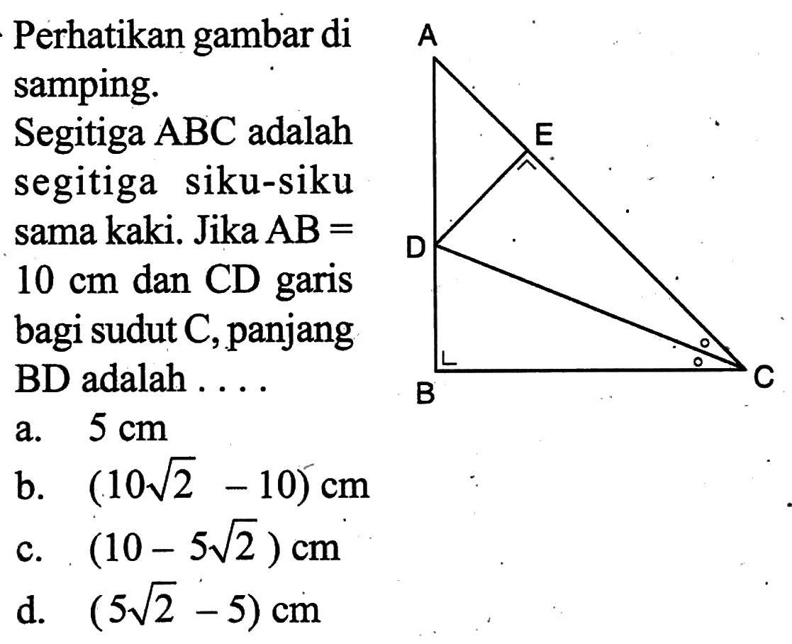 Perhatikan gambar di samping.A E D B CSegitiga  ABC  adalah segitiga siku-siku sama kaki. Jika  AB=   10 cm  dan CD garis bagi sudut C, panjang BD adalah ....