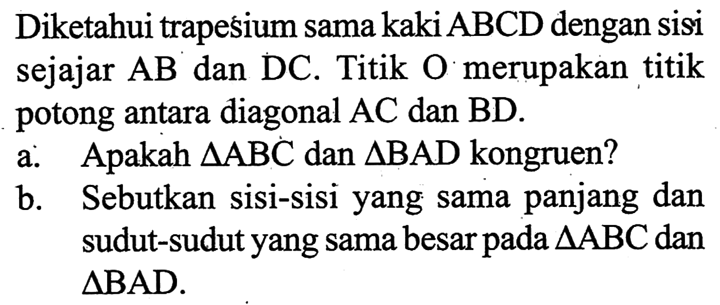 Diketahui trapesium sama kaki ABCD dengan sisi sejajar AB dan DC. Titik O merupakan titik potong antara diagonal AC dan BD. a. Apakah segitiga ABC dan segitiga BAD kongruen? b. Sebutkan sisi-sisi yang sama panjang dan sudut-sudut yang sama besar pada segitiga ABC dan segitiga BAD.