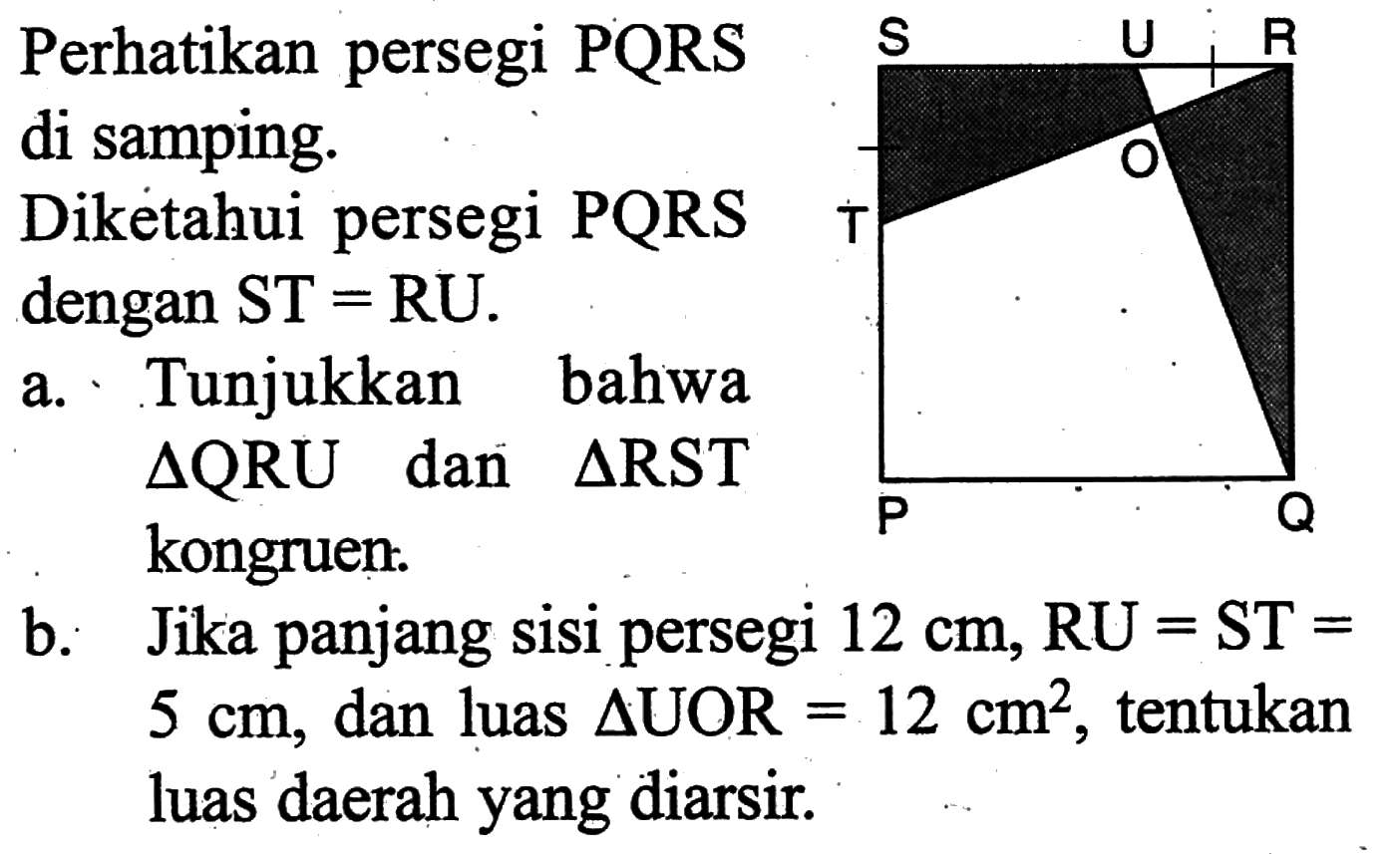 Perhatikan persegi PQRS di samping.Diketahui persegi PQRS dengan ST=RU.a. Tunjukkan bahwa segitiga QRU dan segitiga RST kongruen:b. Jika panjang sisi persegi 12 cm, RU=ST=5 cm, dan luas segitiga UOR=12 cm^2, tentukan luas daerah yang diarsir.