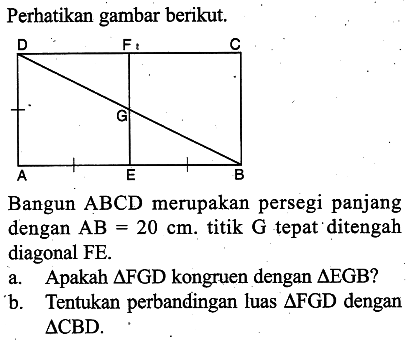 Perhatikan gambar berikut. D F C G A E BBangun ABCD merupakan persegi panjang dengan AB=20 cm.  titik G tepat ditengah diagonal FE.a. Apakah segitiga FGD kongruen dengan segitiga EGB?b. Tentukan perbandingan luas segitiga FGD dengan segitiga CBD.