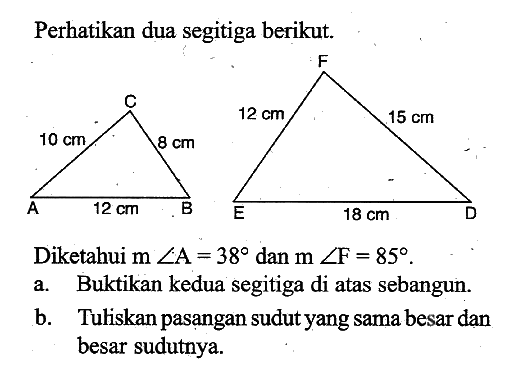 Perhatikan dua segitiga berikut.
10 cm 8 cm 12 cm 15 cm12 cm           18 cmDiketahui  m sudut A=38  dan  m sudut F=85 .
a. Buktikan kedua segitiga di atas sebangun.
b. Tuliskan pasangan sudut yang sama besar dan besar sudutnya.