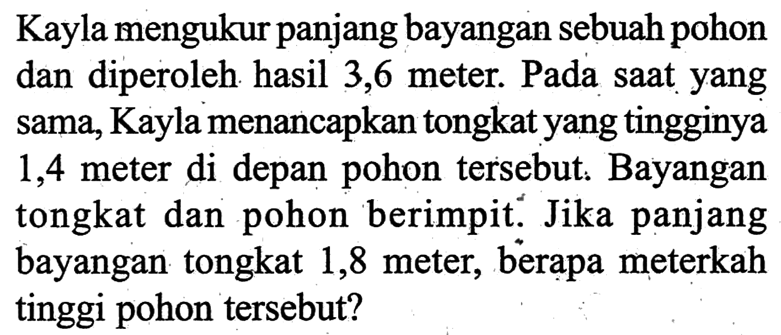 Kayla mengukur panjang bayangan sebuah pohon dan diperoleh hasil 3,6 meter. Pada saat yang sama, Kayla menancapkan tongkat yang tingginya 1,4 meter di depan pohon tersebut. Bayangan tongkat dan pohon berimpit. Jika panjang bayangan tongkat 1,8 meter, berapa meterkah tinggi pohon tersebut?