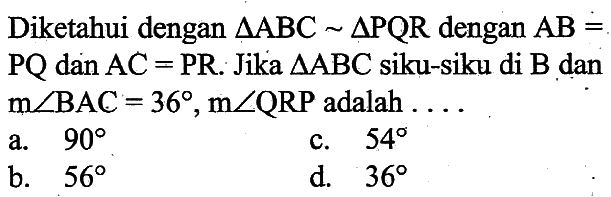 Diketahui dengan segitiga ABC~segitiga PQR dengan AB=PQ dan AC=PR. Jika  segitiga ABC siku-siku di B dan m sudut BAC=36, m sudut QRP adalah.... 