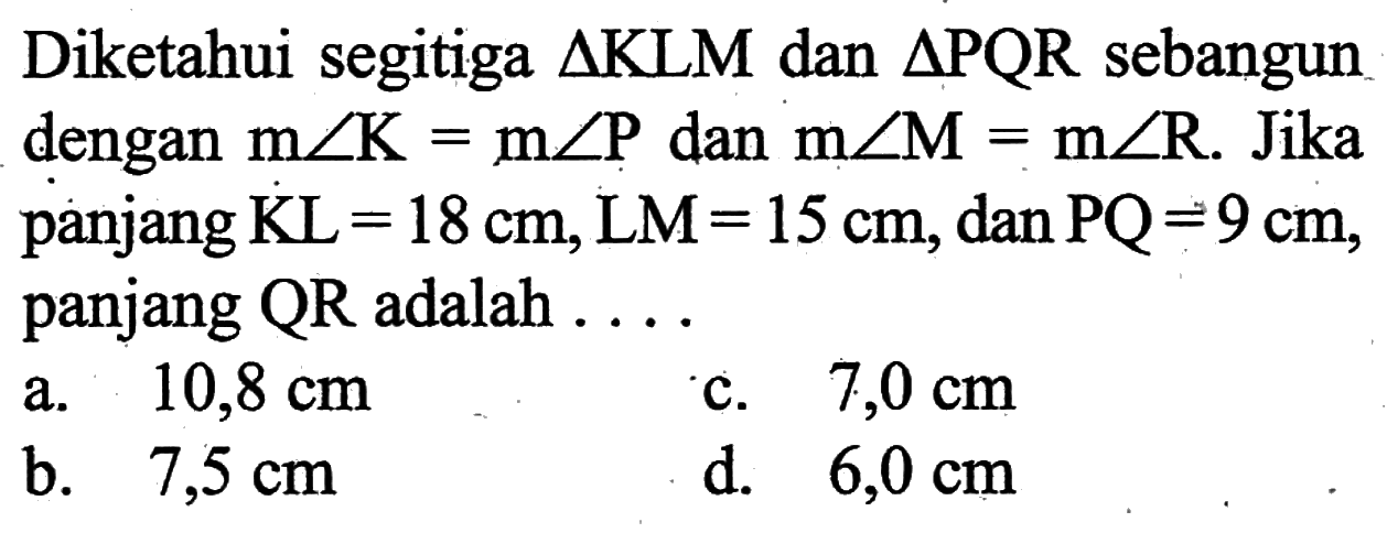 Diketahui segitiga segitiga KLM dan segitiga PQR sebangun dengan m sudut K=m sudut P dan m sudut M=m sudut R. Jika panjang  KL=18 cm, LM=15 cm, dan PQ=9 cm, panjang QR adalah...