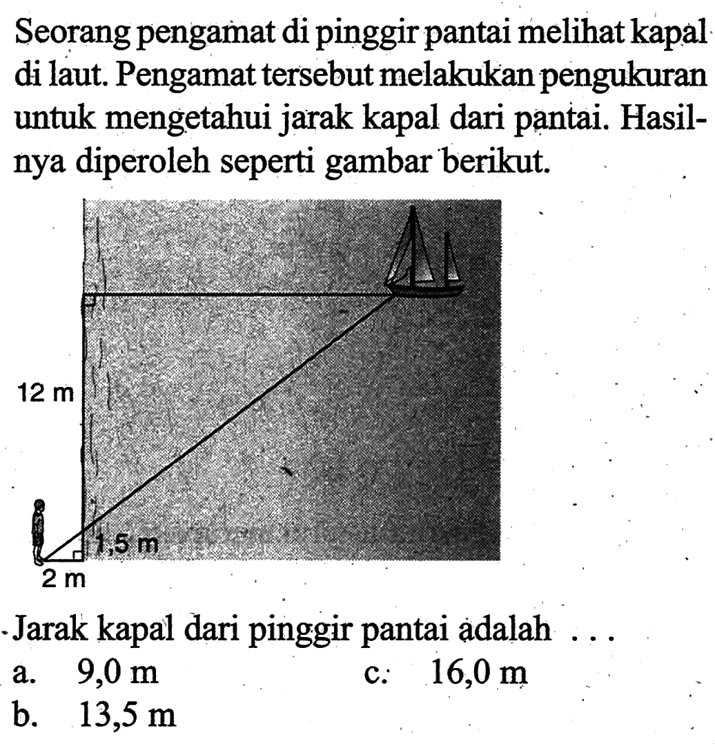 Seorang pengamat di pinggir pantai meli kapal di laut. Pengamat tersebut melakukan pengukuran untuk mengetahui jarak kapal dari pantai. Hasilnya diperoleh seperti gambar berikut.12 m 1,5 m 2 mJarak kapal dari pinggir pantai adalah ...