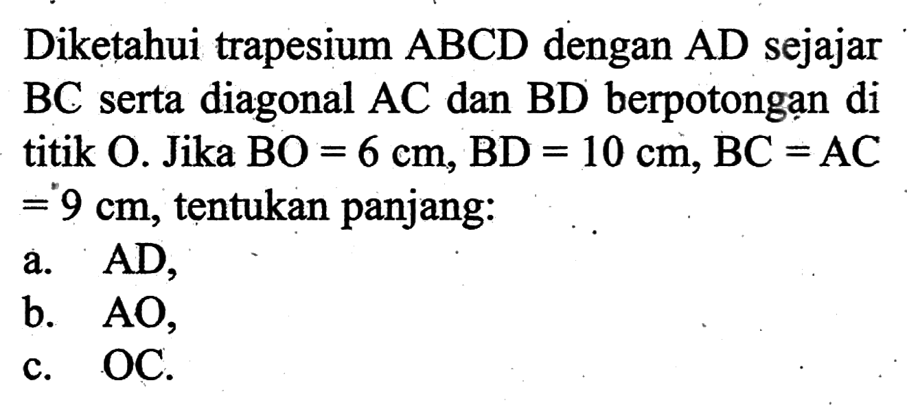 Diketahui trapesium ABCD dengan AD sejajar BC serta diagonal AC dan BD berpotongạn di titik O. Jika BO =6 cm, BD=10 cm, BC=AC=9 cm, tentukan panjang:a. AD,b. AO,c. OC.