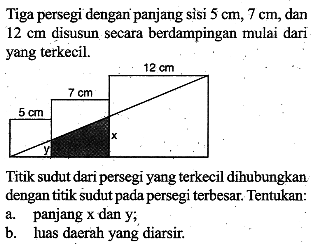 Tiga persegi dengan panjang sisi 5 cm, 7 cm, dan 12 cm disusun secara berdampingan mulai dari yang terkecil.Titik sudut dari persegi yang terkecil dihubungkan dengan titik sudut pada persegi terbesar. Tentukan:a. panjang x dan y;b. luas daerah yang diarsir.