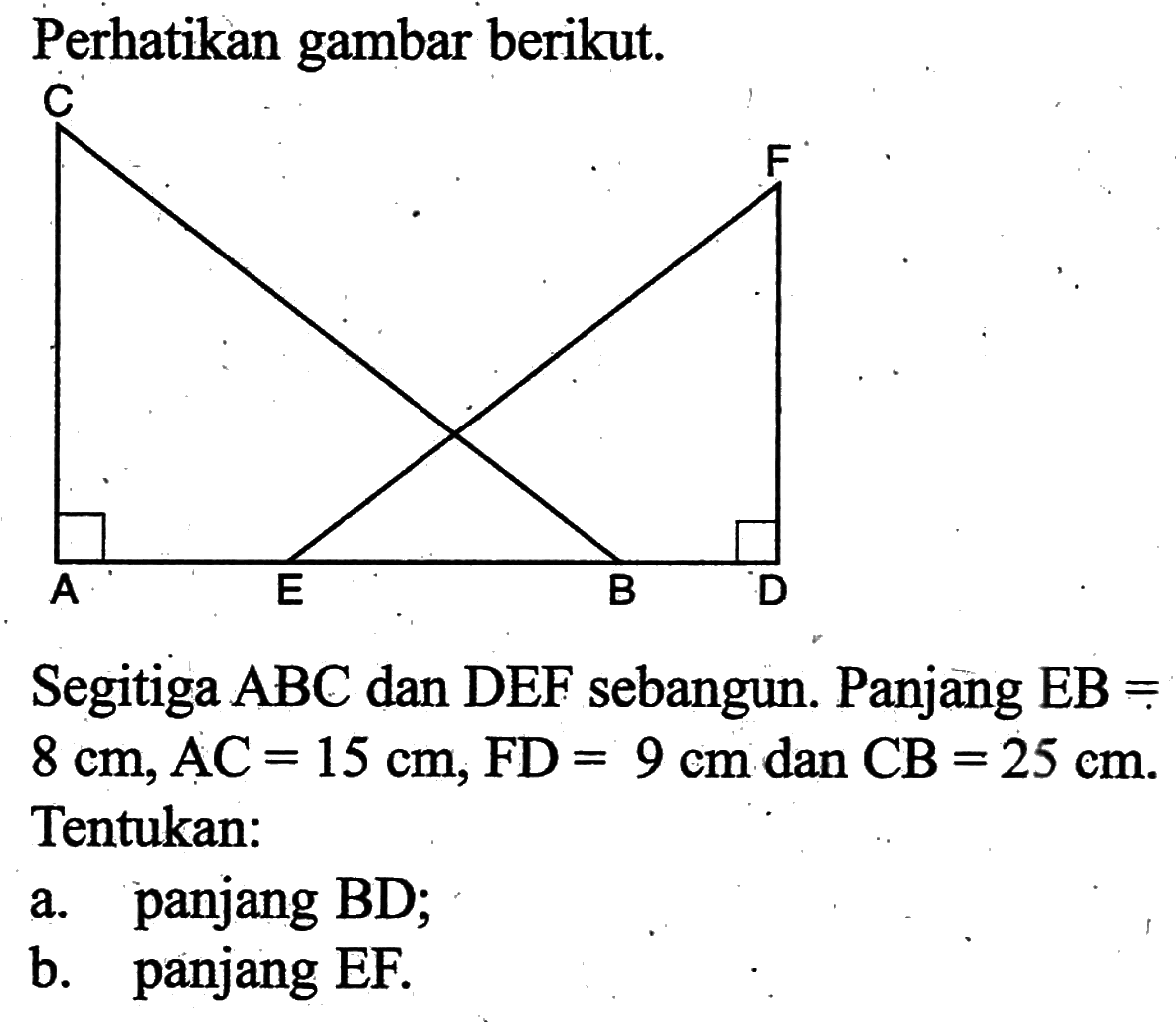 Perhatikan gambar berikut. Segitiga ABC dan DEF sebangun. Panjang EB= 8 cm, AC=15 cm, FD=9 cm dan CB=25 cm. Tentukan: a. panjang BD; b. panjang EF.