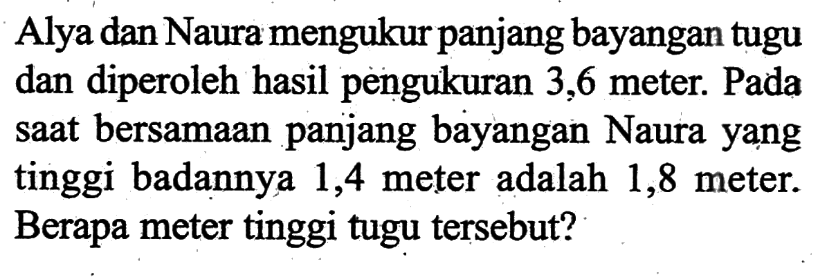 Alya dan Naura mengukur panjang bayangan tugu dan diperoleh hasil pengukuran 3,6 meter. Pada saat bersamaan panjang bayangan Naura yạng tinggi badannya 1,4 meter adalah 1,8 meter. Berapa meter tinggi tugu tersebut?