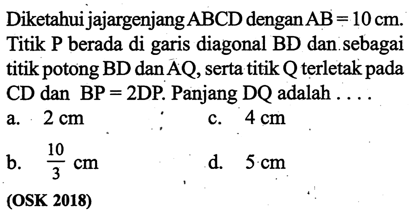 Diketahui jajargenjang ABCD dengan AB=10 cm. Titik P berada di garis diagonal BD dan sebagai titik potong BD dan AQ, serta titik Q terletak pada CD dan BP=2 DP. Panjang DQ adalah... (OSK 2018)