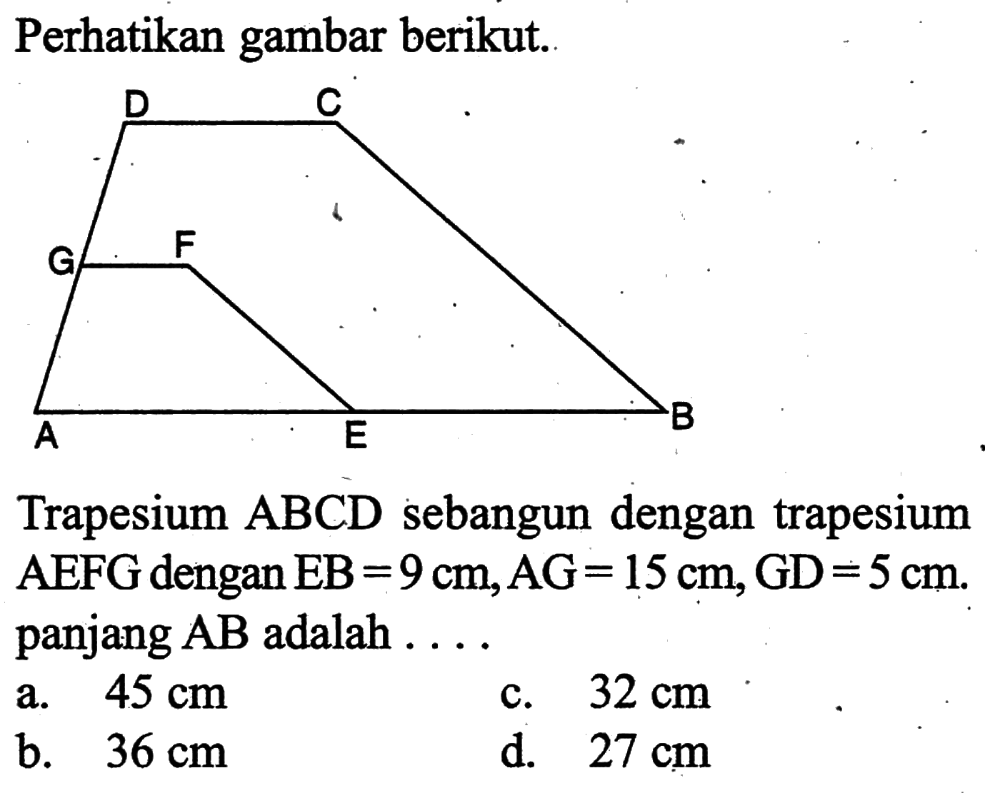 Perhatikan gambar berikut.Trapesium ABCD sebangun dengan trapesium AEFG dengan EB=9 cm, AG=15 cm, GD=5 cm. panjang AB adalah  ... a.  45 cm c.  32 cm b.  36 cm d.  27 cm 