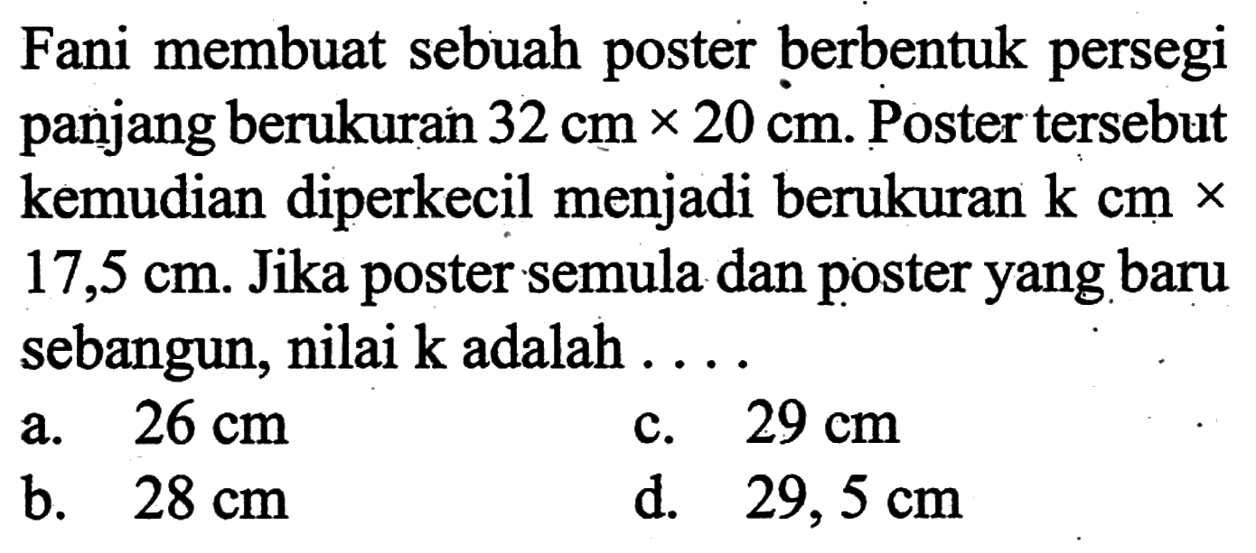 Fani membuat sebuah poster berbentuk persegi panjang berukuran 32 cm x 20 cm. Poster tersebut kemudian diperkecil menjadi berukuran k cm × 17,5 cm. Jika poster semula dan poster yang baru sebangun, nilai k adalah....