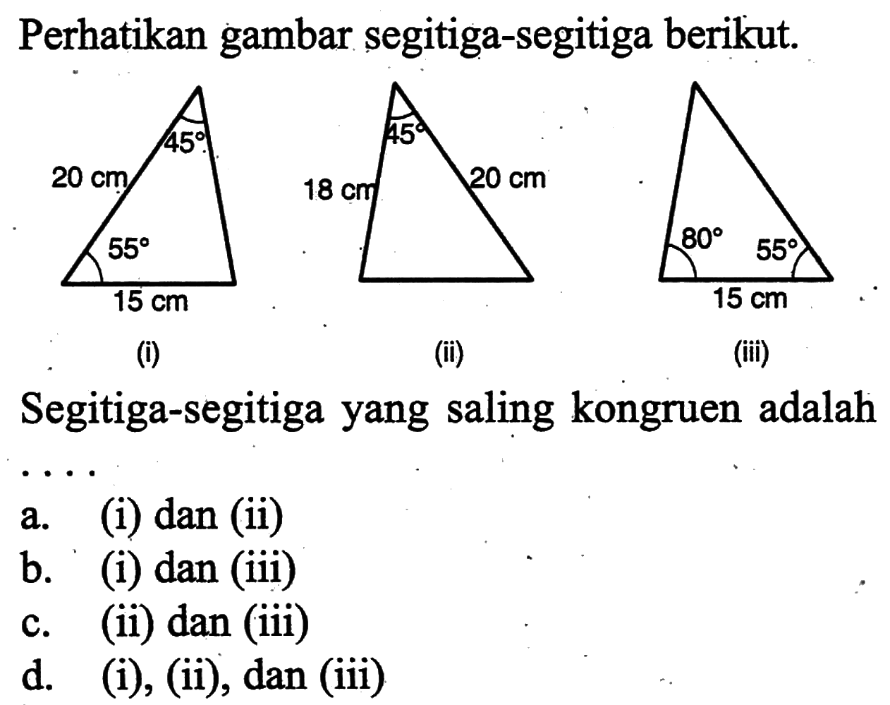 Perhatikan gambar segitiga-segitiga berikut.
15 cm 20 cm 45 55 & 18 cm 20 cm 45 & 15 cm 80 55  
(i) & (ii) & (iii)
Segitiga-segitiga yang saling kongruen adalah
a. (i) dan (ii)
b. (i) dan (iii)
c. (ii) dan (iii)
d. (i), (ii), dan (iii)