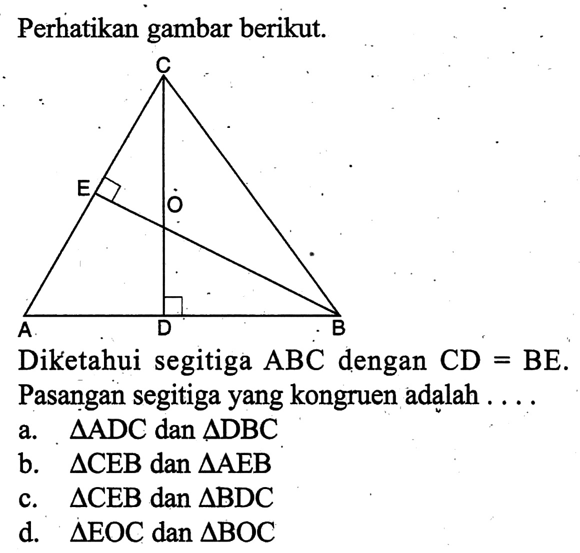 Perhatikan gambar berikut.Diketahui segitiga ABC dengan CD=BE. Pasangan segitiga yang kongruen adalah ....a. segitiga ADC dan segitiga DBCb. segitiga CEB dan segitiga AEBc. segitiga CEB dan segitiga BDCd. segitiga EOC dan segitiga BOC