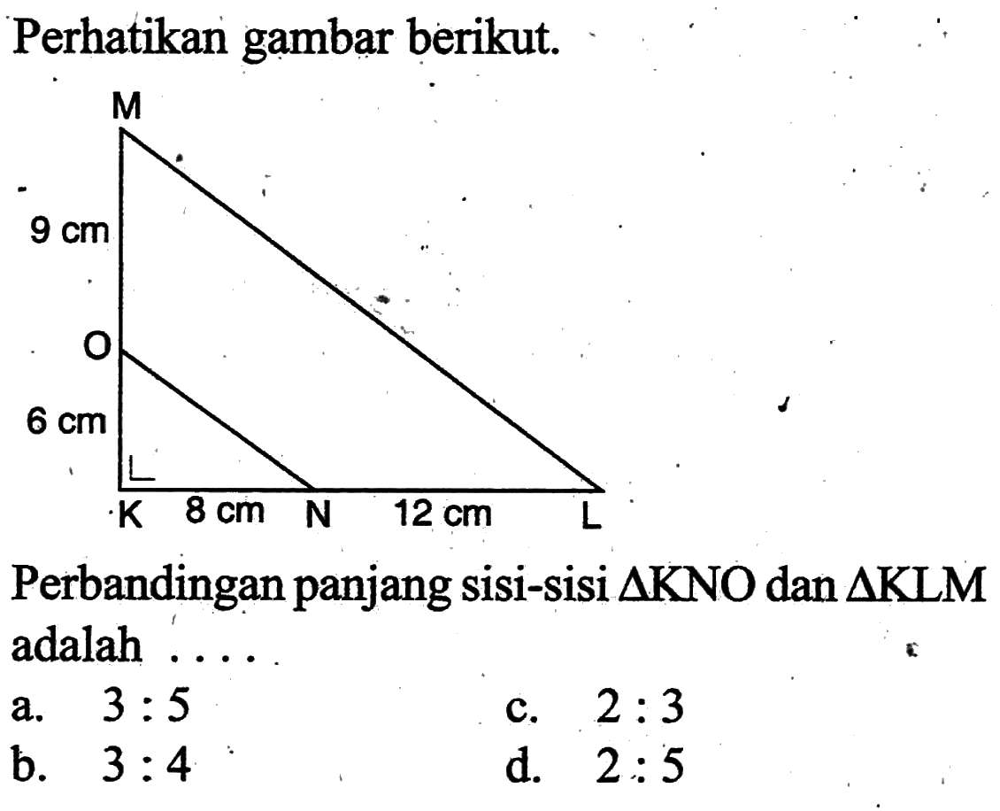 Perhatikan gambar berikut. M 9 cm O 6 cm K 8 cm N 12 cm L Perbandingan panjang sisi-sisi segitiga KNO dan segitiga KLM adalah ...  a. 3:5 c. 2:3 b. 3:4 d. 2:5