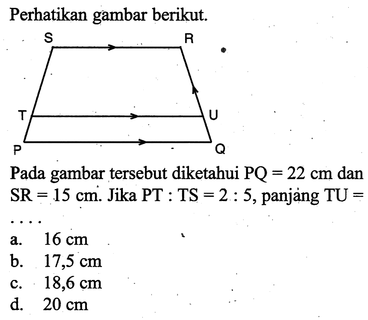 Perhatikan gambar berikut. SRTUPQPada gambar tersebut diketahui PQ=22 cm dan SR=15 cm. Jika PT:TS=2:5, panjang TU=  