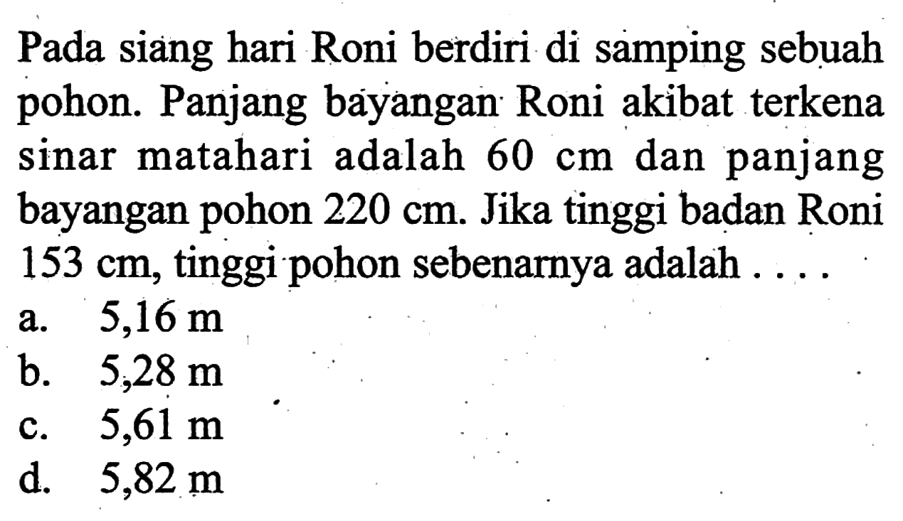 Pada siang hari Roni berdiri di samping sebuah pohon. Panjang bayangan Roni akibat terkena sinar matahari adalah  60 cm dan panjang bayangan pohon 220 cm. Jika tinggi badan Roni 153 cm, tinggi pohon sebenarnya adalah ...