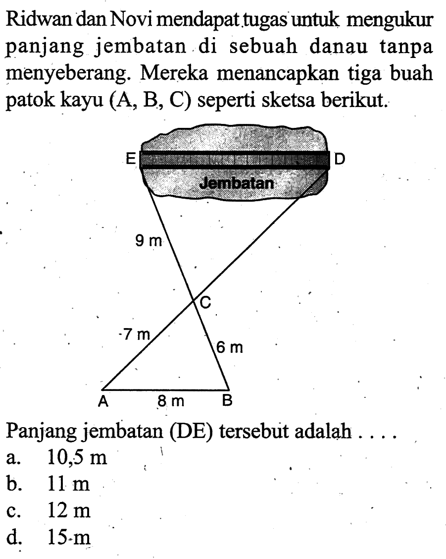 Ridwan dan Novi mendapat tugas untuk mengukur panjang jembatan di sebuah danau tanpa menyeberang. Mereka menancapkan tiga buah patok kayu (A, B, C) seperti sketsa berikut. Jembatan 9 m 7 m 6 m 8 m Panjang jembatan (DE) tersebut adalah .... a. 10,5 m b. 11 m c. 12 m d. 15 . m