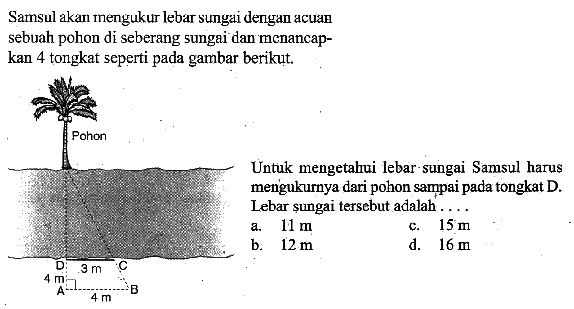 Samsul akan mengukur lebar sungai dengan acuan sebuah pohon di seberang sungai dan menancapkan 4 tongkat seperti pada gambar berikut. Untuk mengetahui lebar sungai Samsul harus mengukurnya dari pohon sampai pada tongkat D. Lebar sungai tersebut adalah .... 3 m 4 m 4 m a. 11 m 
b. 12 m 
c. 15 m 
d. 16 m