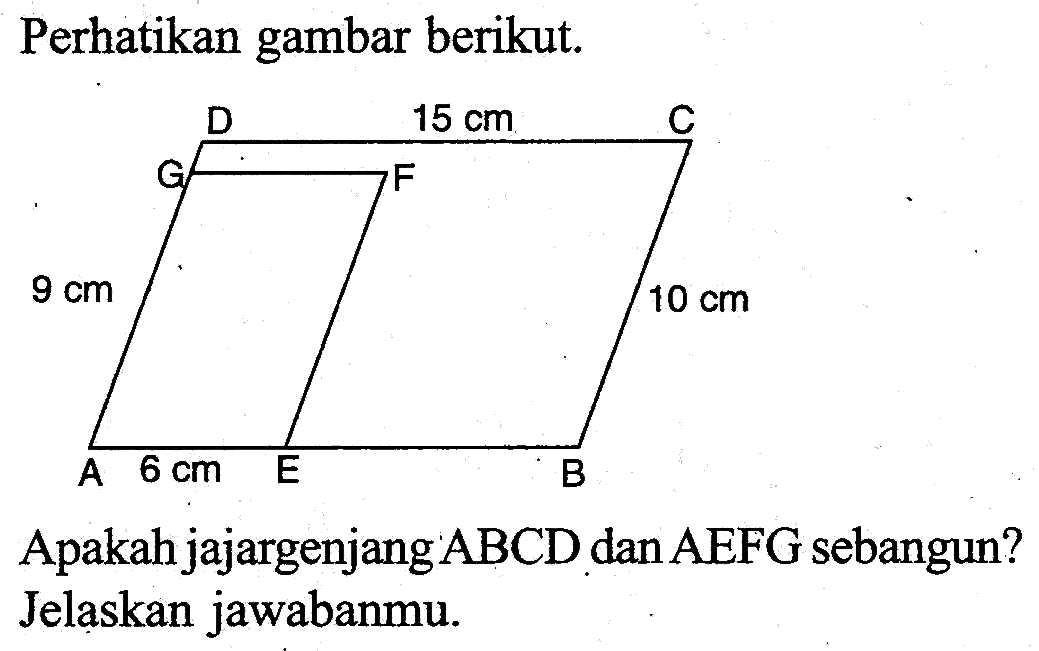 Perhatikan gambar berikut. D 15 cm C G F 9 cm 10 cm A 6 cm E B Apakah jajargenjang ABCD dan AEFG sebangun?Jelaskan jawabanmu.