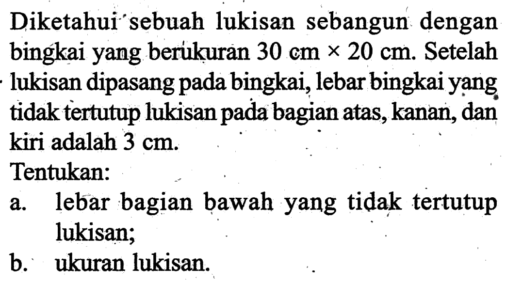 Diketahui sebuah lukisan sebangun dengan bingkai yang berukuran 30 cmx20 cm. Setelah lukisan dipasang pada bingkai, lebar bingkai yang tidak tertutup lukisan pada bagian atas, kanan, dan kiri adalah 3 cm. Tentukan: a. lebar bagian bawah yang tidak tertutup lukisan; b. ukuran lukisan.