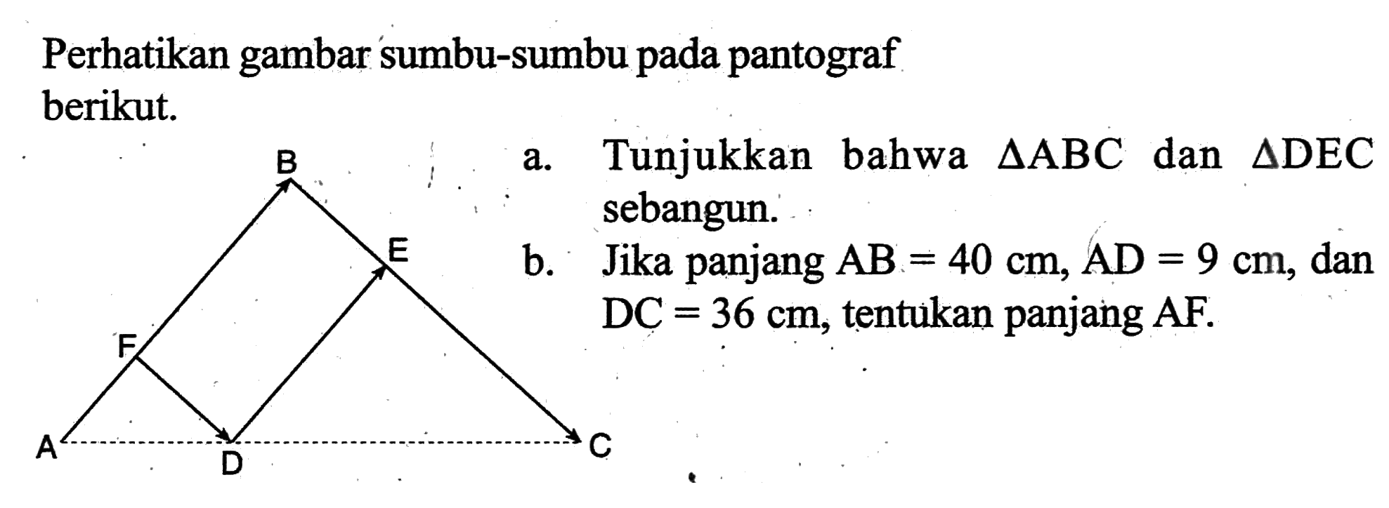 Perhatikan gambar sumbu-sumbu pada pantograf berikut.a. Tunjukkan bahwa  segitiga ABC  dan  segitiga DEC  sebangun.b. Jika panjang  AB=40 cm, AD=9 cm , dan  DC=36 cm , tentukan panjang  AF .