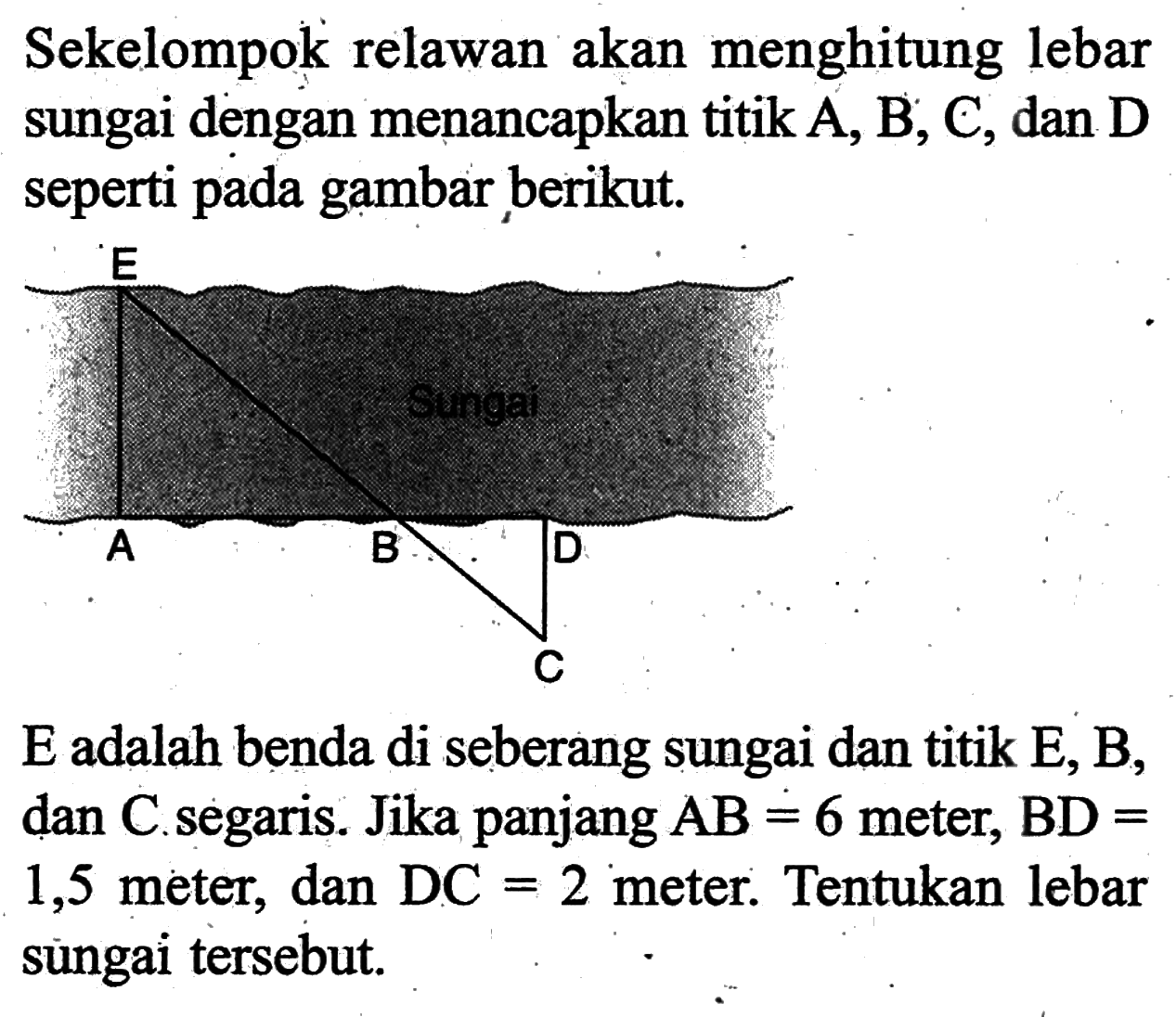 Sekelompok relawan akan menghitung lebar sungai dengan menancapkan titik A,B,C, dan D seperti pada gambar berikut. E A B D C E adalah benda di seberang sungai dan titik E, B, dan C. segaris. Jika panjang AB=6 meter, BD= 1,5 meter, dan DC=2 meter. Tentukan lebar sungai tersebut.