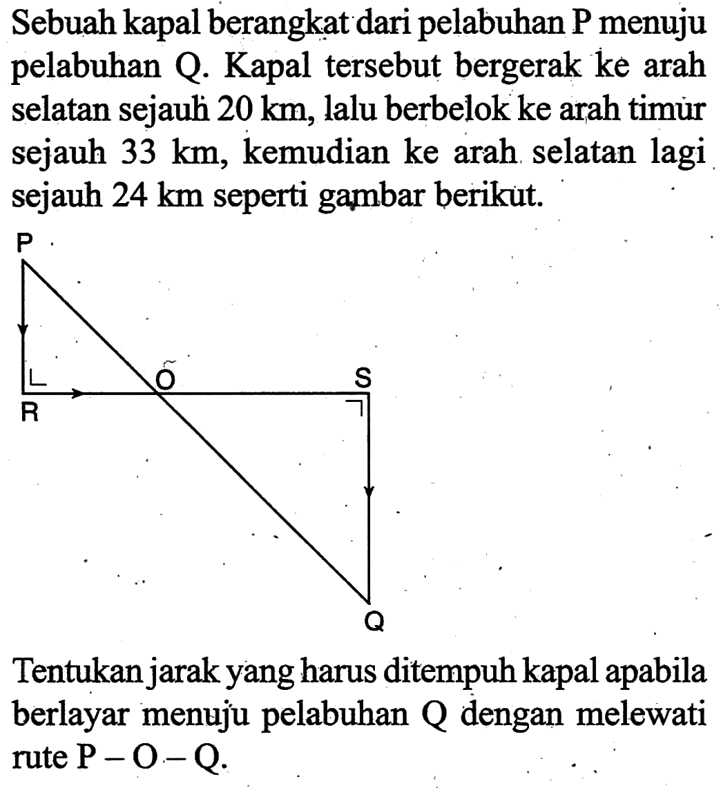 Sebuah kapal berangkat dari pelabuhan P menuju pelabuhan Q. Kapal tersebut bergerak ke arah selatan sejauh 20 km, lalu berbelok ke arah timur sejauh 33 km, kemudian ke arah selatan lagi sejauh 24 km seperti gambar berikut. P R O S Q Tentukan jarak yang harus ditempuh kapal apabila berlayar menuju pelabuhan Q dengan melewati rute P-O-Q.