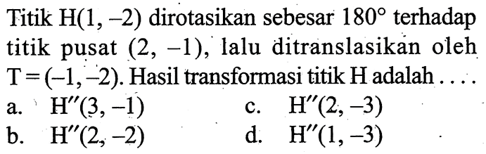 Titik H(1,-2) dirotasikan sebesar 180 terhadap titik pusat (2,-1), lalu ditranslasikan oleh T = (-1,-2). Hasil transformasi titik H adalah .... 