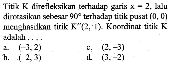 Titik  K  direfleksikan terhadap garis x=2, lalu dirotasikan sebesar  90  terhadap titik pusat  (0,0)  menghasilkan titik K''(2,1). Koordinat titik K adalah ....
