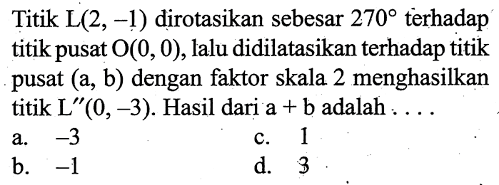 Titik L (2,-1) dirotasikan sebesar 270 terhadap titik pusat O(0,0), lalu didilatasikan terhadap titik pusat (a, b) dengan faktor skala 2 menghasilkan titik L''(0,-3). Hasil dari a+b adalah .... 