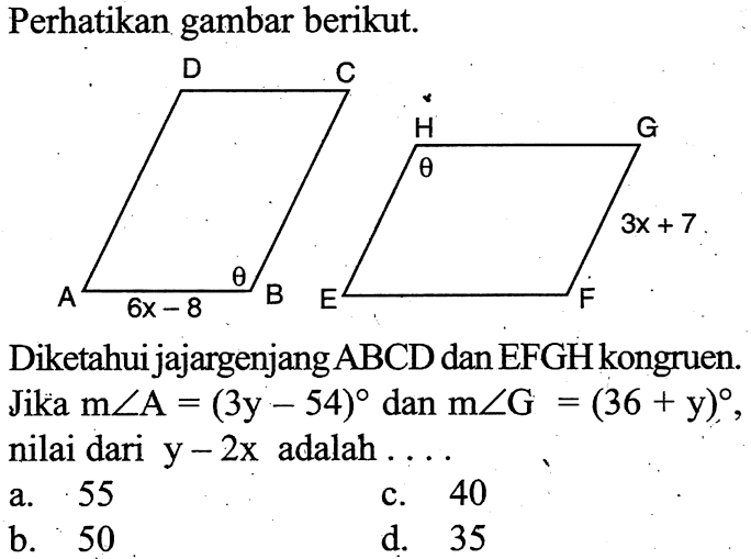 Perhatikan gambar berikut. D C A 6x-8 theta B H theta G 3x+7 E F Diketahui jajargenjang ABCD dan EFGH kongruen. Jika m sudut A=(3y-54) dan m sudut G=(36+y), nilai dari y-2x adalah .... 