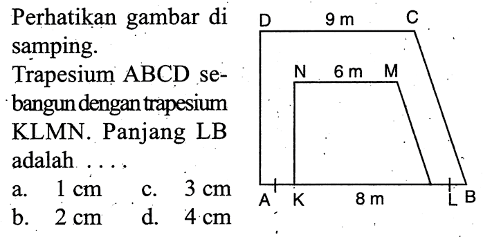 Perhatikan gambar di samping. 9 m 6 m 8 m Trapesium ABCD sebangun dengan trapesium KLMN. Panjang LB adalah ... a. 1 cm b. 2 cm c. 3 cm d. 4 cm