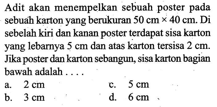 Adit akan menempelkan sebuah poster pada sebuah karton yang berukuran 50 cm x 40 cm. Di sebelah kiri dan kanan poster terdapat sisa karton yang lebarnya 5 cm dan atas karton tersisa 2 cm. Jika poster dan karton sebangun, sisa karton bagian bawah adalah ....