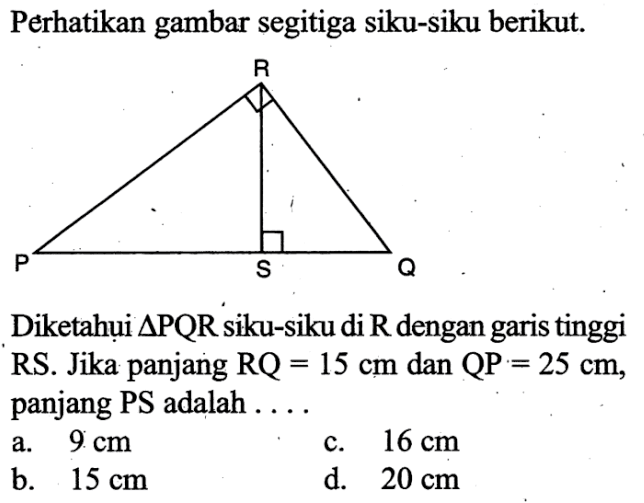 Perhatikan gambar segitiga siku-siku berikut. R P S Q Diketahụi segitiga PQR siku-siku di R dengan garis tinggi RS. Jika panjang RQ=15 cm dan QP=25 cm, panjang PS adalah.... 